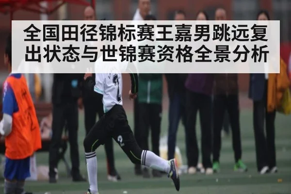 全国田径锦标赛王嘉男跳远复出状态与世锦赛资格全景分析