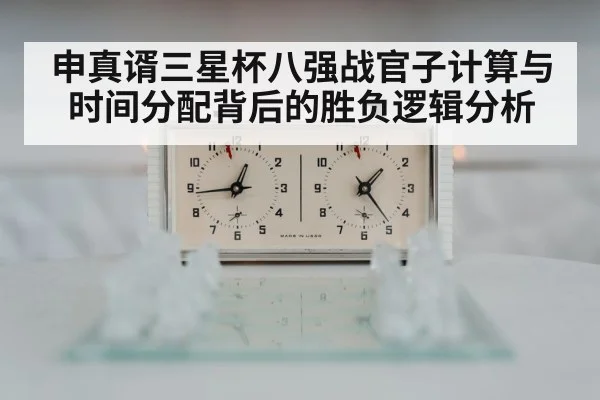 申真谞三星杯八强战官子计算与时间分配背后的胜负逻辑分析