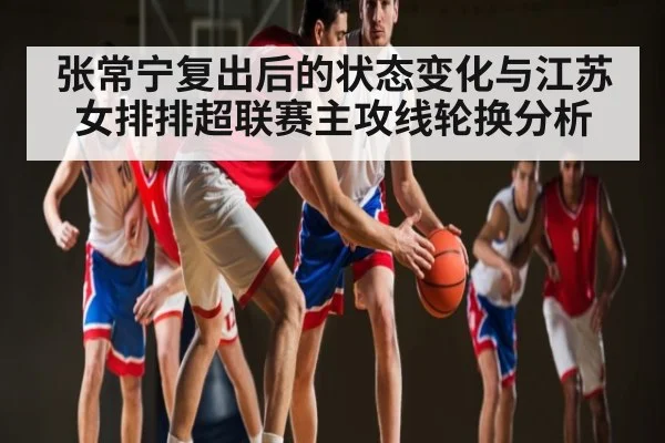 张常宁复出后的状态变化与江苏女排排超联赛主攻线轮换分析
